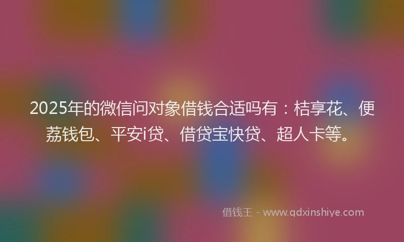 2025年的微信问对象借钱合适吗有：桔享花、便荔钱包、平安i贷、借贷宝快贷、超人卡等。