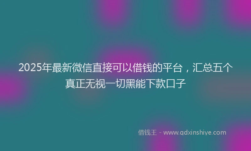 2025年最新微信直接可以借钱的平台，汇总五个真正无视一切黑能下款口子