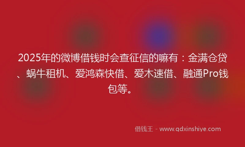 2025年的微博借钱时会查征信的嘛有：金满仓贷、蜗牛租机、爱鸿森快借、爱木速借、融通Pro钱包等。