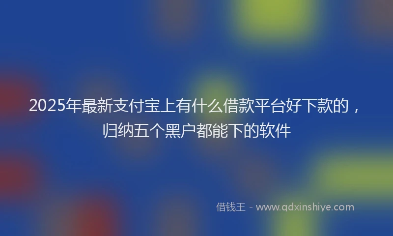 2025年最新支付宝上有什么借款平台好下款的，归纳五个黑户都能下的软件