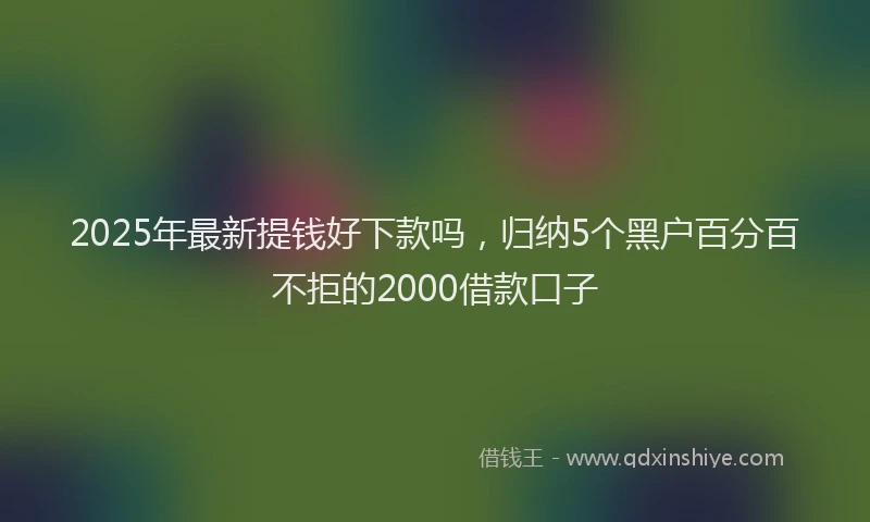 2025年最新提钱好下款吗，归纳5个黑户百分百不拒的2000借款口子