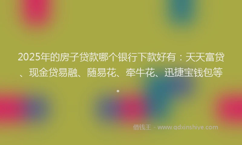 2025年的房子贷款哪个银行下款好有：天天富贷、现金贷易融、随易花、牵牛花、迅捷宝钱包等。