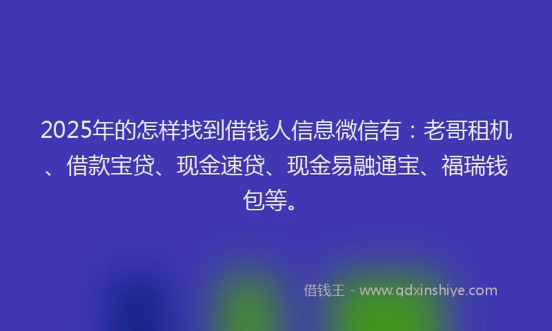 2025年的怎样找到借钱人信息微信有：老哥租机、借款宝贷、现金速贷、现金易融通宝、福瑞钱包等。