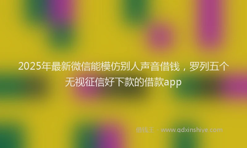 2025年最新微信能模仿别人声音借钱，罗列五个无视征信好下款的借款app