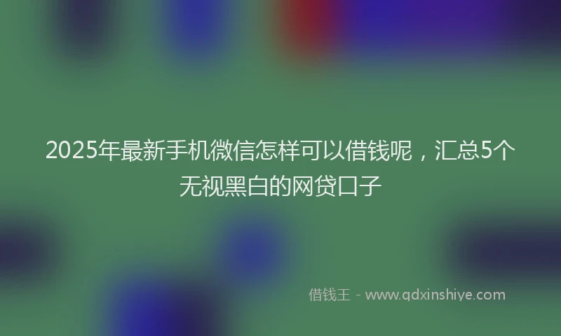 2025年最新手机微信怎样可以借钱呢，汇总5个无视黑白的网贷口子