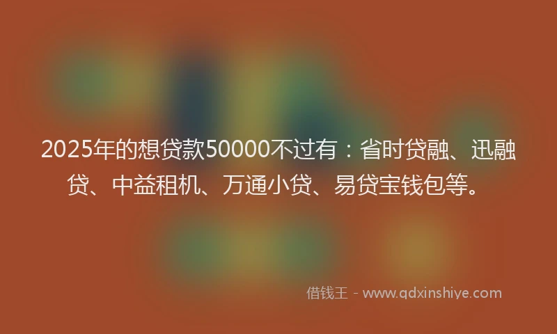 2025年的想贷款50000不过有：省时贷融、迅融贷、中益租机、万通小贷、易贷宝钱包等。