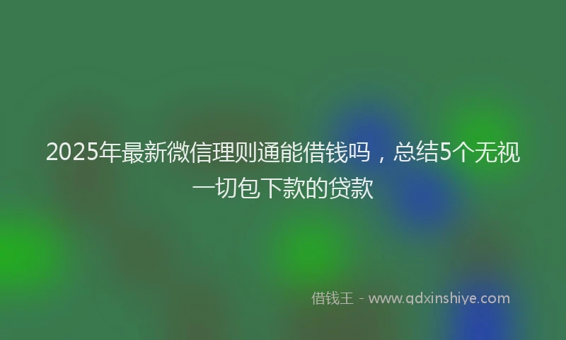 2025年最新微信理则通能借钱吗，总结5个无视一切包下款的贷款
