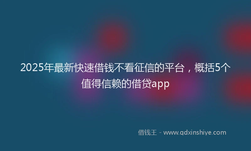 2025年最新快速借钱不看征信的平台，概括5个值得信赖的借贷app