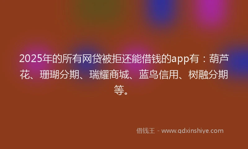 2025年的所有网贷被拒还能借钱的app有：葫芦花、珊瑚分期、瑞耀商城、蓝鸟信用、树融分期等。