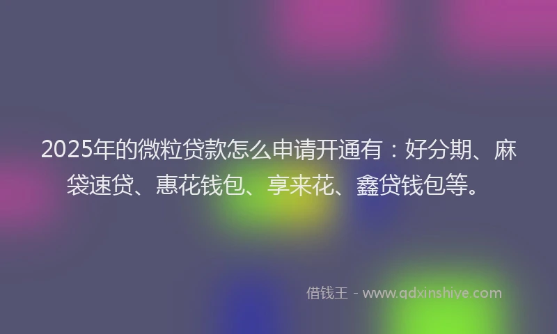 2025年的微粒贷款怎么申请开通有：好分期、麻袋速贷、惠花钱包、享来花、鑫贷钱包等。