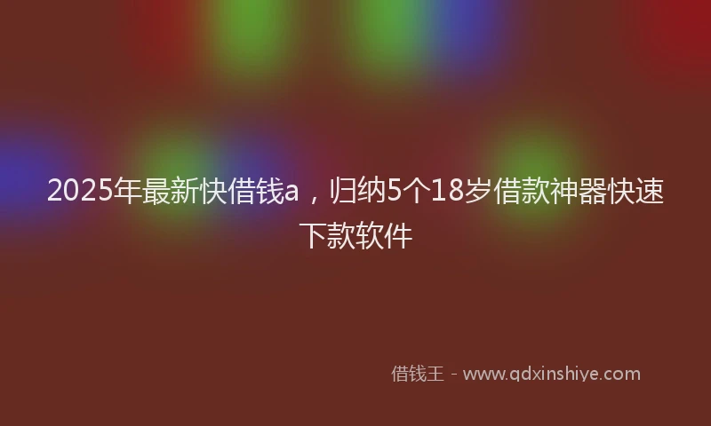 2025年最新快借钱a，归纳5个18岁借款神器快速下款软件