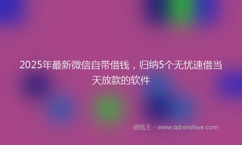 2025年最新微信自带借钱，归纳5个无忧速借当天放款的软件