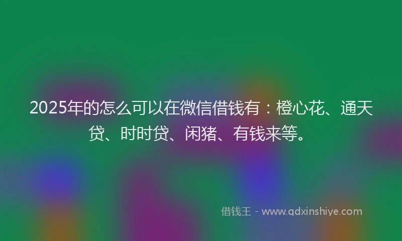 2025年的怎么可以在微信借钱有：橙心花、通天贷、时时贷、闲猪、有钱来等。