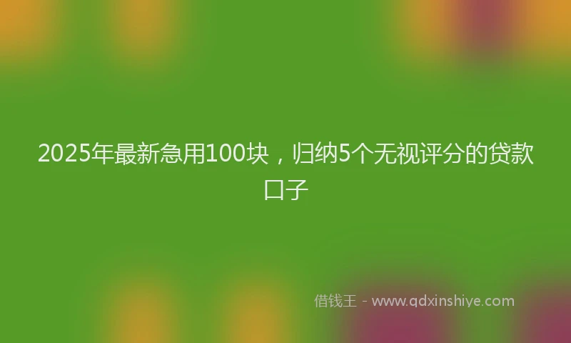 2025年最新急用100块，归纳5个无视评分的贷款口子