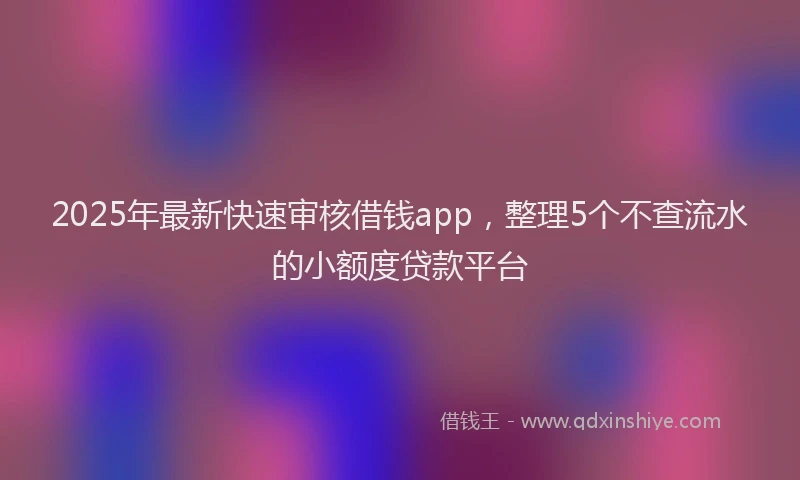 2025年最新快速审核借钱app，整理5个不查流水的小额度贷款平台
