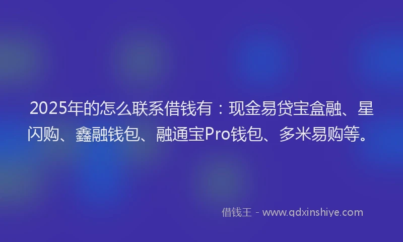2025年的怎么联系借钱有：现金易贷宝盒融、星闪购、鑫融钱包、融通宝Pro钱包、多米易购等。