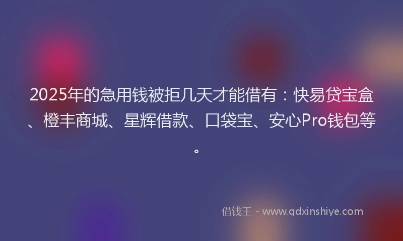 2025年的急用钱被拒几天才能借有：快易贷宝盒、橙丰商城、星辉借款、口袋宝、安心Pro钱包等。