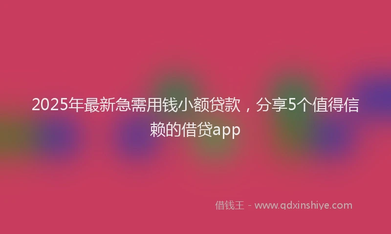 2025年最新急需用钱小额贷款，分享5个值得信赖的借贷app