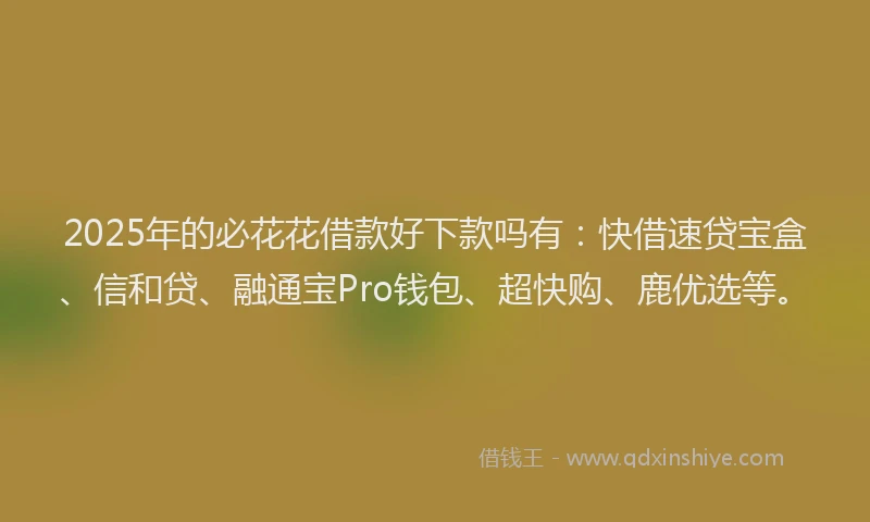 2025年的必花花借款好下款吗有：快借速贷宝盒、信和贷、融通宝Pro钱包、超快购、鹿优选等。