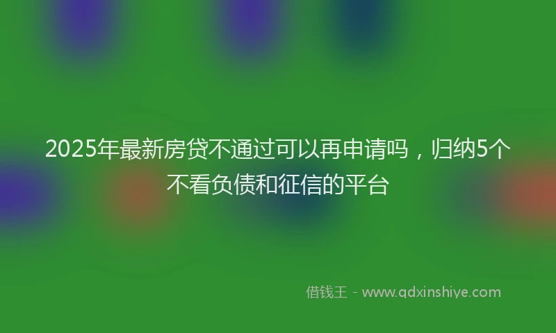 2025年最新房贷不通过可以再申请吗，归纳5个不看负债和征信的平台