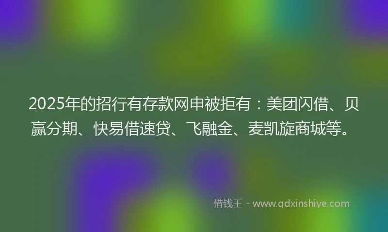 2025年的招行有存款网申被拒有：美团闪借、贝赢分期、快易借速贷、飞融金、麦凯旋商城等。