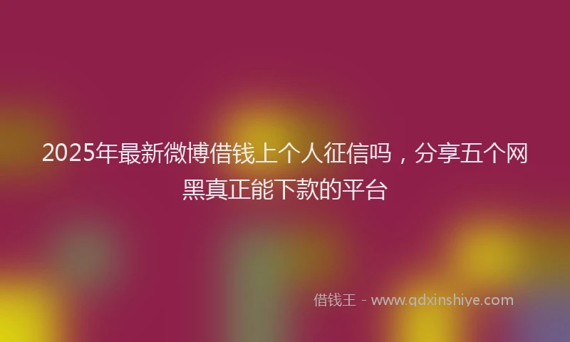 2025年最新微博借钱上个人征信吗，分享五个网黑真正能下款的平台