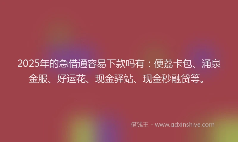 2025年的急借通容易下款吗有：便荔卡包、涌泉金服、好运花、现金驿站、现金秒融贷等。