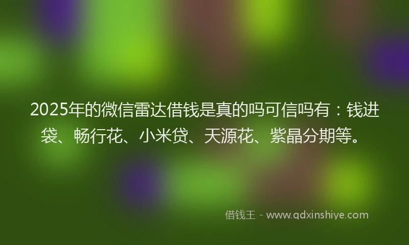 2025年的微信雷达借钱是真的吗可信吗有：钱进袋、畅行花、小米贷、天源花、紫晶分期等。