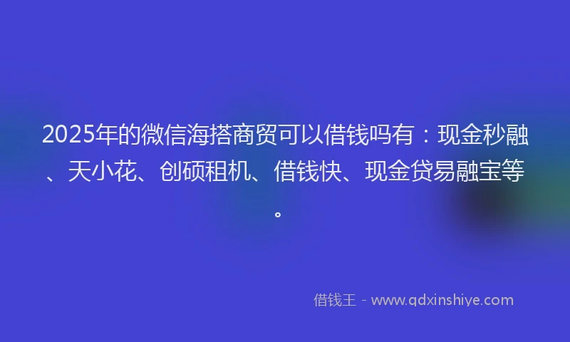 2025年的微信海搭商贸可以借钱吗有：现金秒融、天小花、创硕租机、借钱快、现金贷易融宝等。