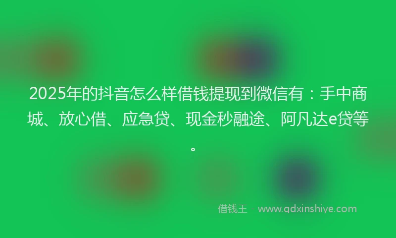 2025年的抖音怎么样借钱提现到微信有：手中商城、放心借、应急贷、现金秒融途、阿凡达e贷等。