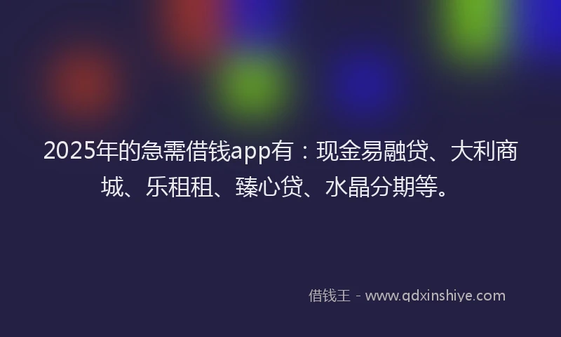 2025年的急需借钱app有：现金易融贷、大利商城、乐租租、臻心贷、水晶分期等。