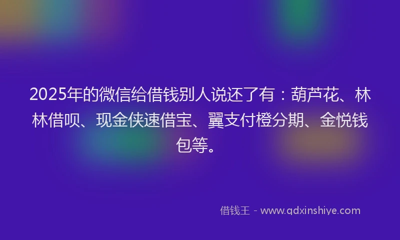 2025年的微信给借钱别人说还了有：葫芦花、林林借呗、现金侠速借宝、翼支付橙分期、金悦钱包等。