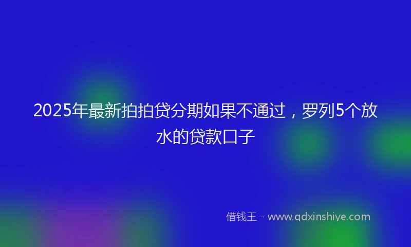 2025年最新拍拍贷分期如果不通过，罗列5个放水的贷款口子