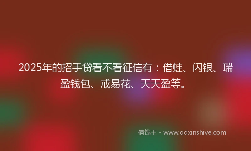 2025年的招手贷看不看征信有：借蛙、闪银、瑞盈钱包、戒易花、天天盈等。