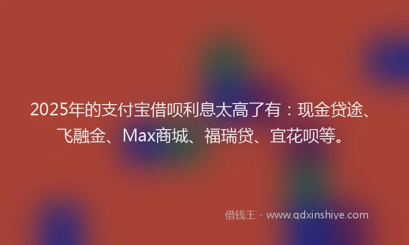 2025年的支付宝借呗利息太高了有：现金贷途、飞融金、Max商城、福瑞贷、宜花呗等。