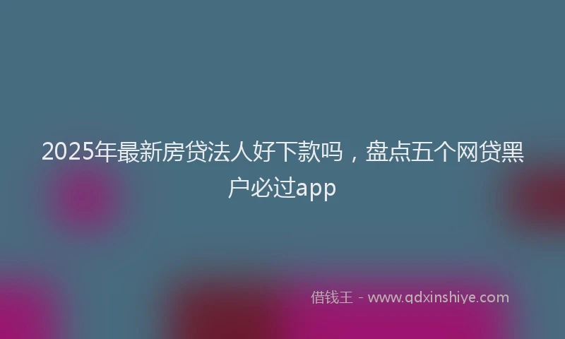 2025年最新房贷法人好下款吗，盘点五个网贷黑户必过app