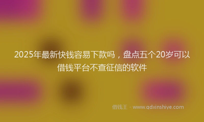 2025年最新快钱容易下款吗，盘点五个20岁可以借钱平台不查征信的软件