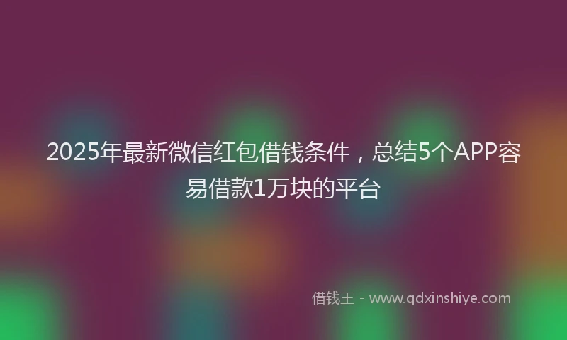 2025年最新微信红包借钱条件，总结5个APP容易借款1万块的平台