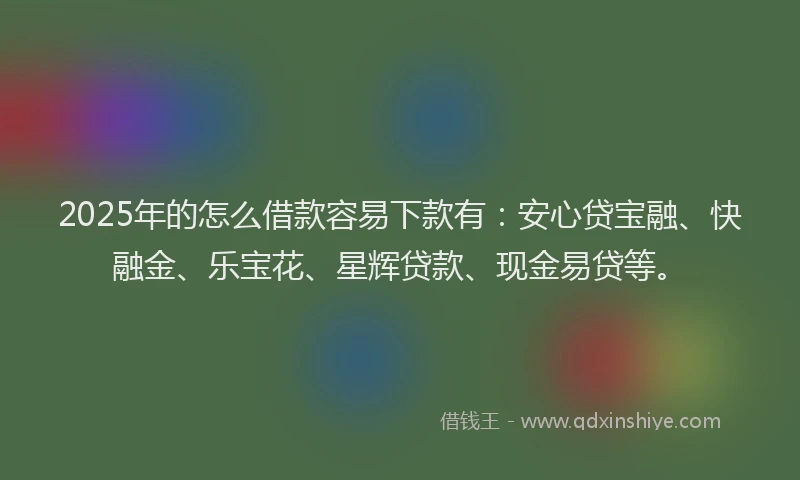 2025年的怎么借款容易下款有：安心贷宝融、快融金、乐宝花、星辉贷款、现金易贷等。