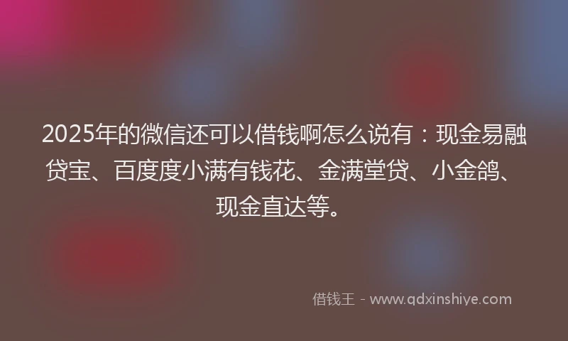 2025年的微信还可以借钱啊怎么说有：现金易融贷宝、百度度小满有钱花、金满堂贷、小金鸽、现金直达等。