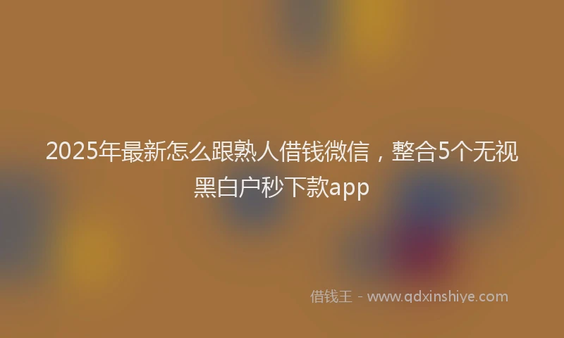 2025年最新怎么跟熟人借钱微信，整合5个无视黑白户秒下款app