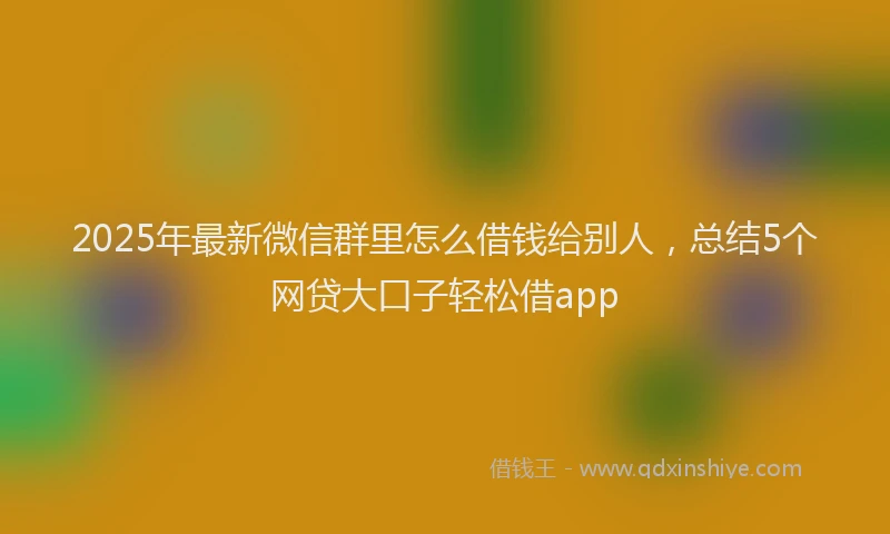 2025年最新微信群里怎么借钱给别人，总结5个网贷大口子轻松借app