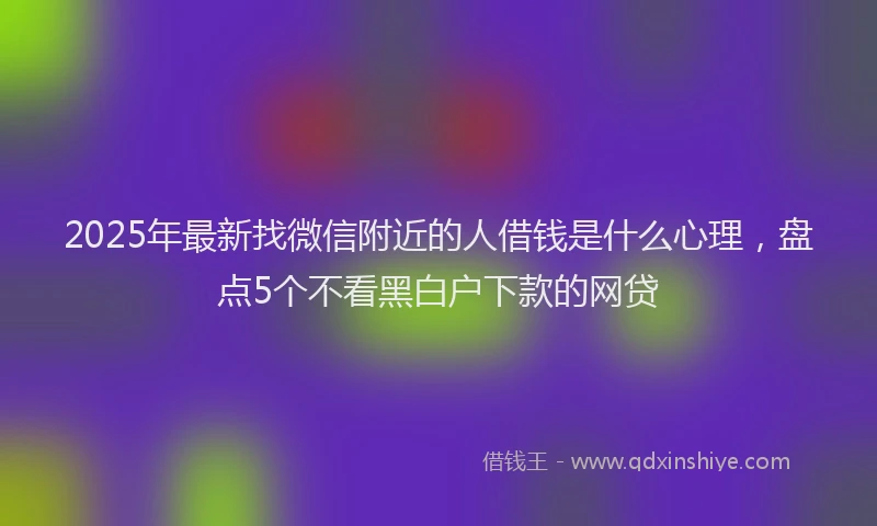 2025年最新找微信附近的人借钱是什么心理，盘点5个不看黑白户下款的网贷