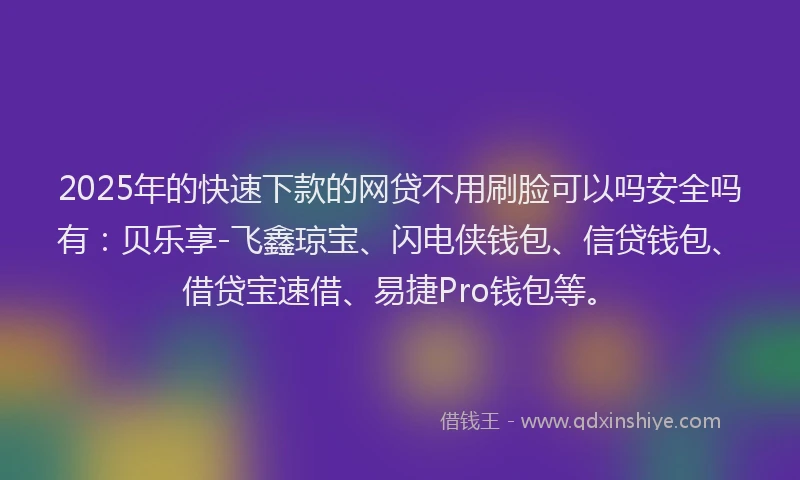 2025年的快速下款的网贷不用刷脸可以吗安全吗有：贝乐享-飞鑫琼宝、闪电侠钱包、信贷钱包、借贷宝速借、易捷Pro钱包等。