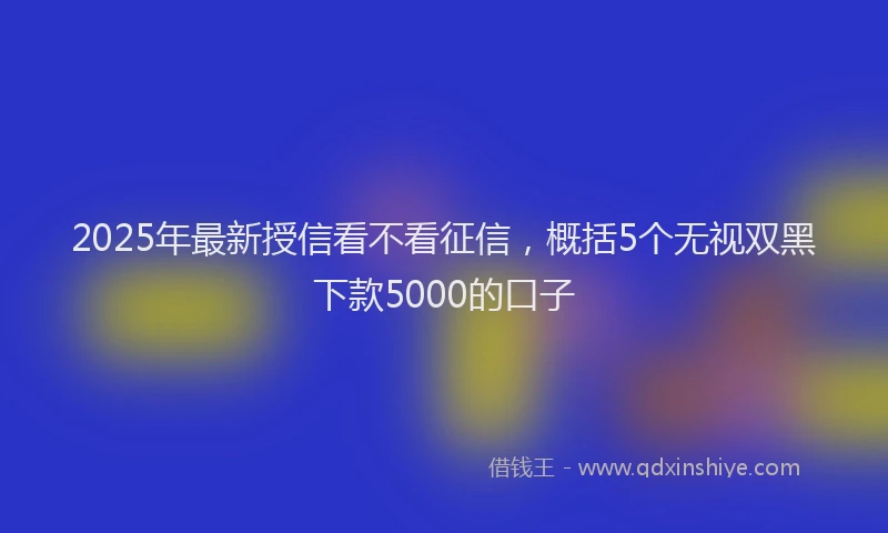 2025年最新授信看不看征信，概括5个无视双黑下款5000的口子