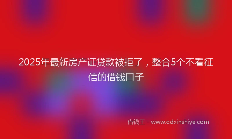 2025年最新房产证贷款被拒了，整合5个不看征信的借钱口子