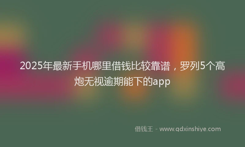 2025年最新手机哪里借钱比较靠谱，罗列5个高炮无视逾期能下的app