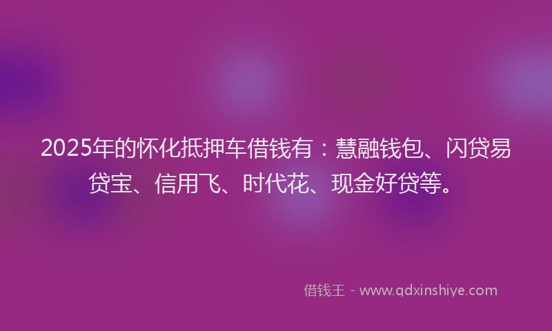 2025年的怀化抵押车借钱有：慧融钱包、闪贷易贷宝、信用飞、时代花、现金好贷等。
