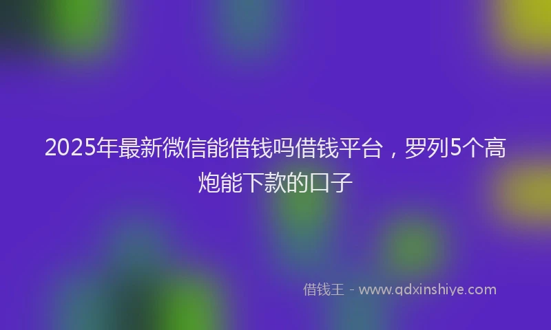 2025年最新微信能借钱吗借钱平台，罗列5个高炮能下款的口子