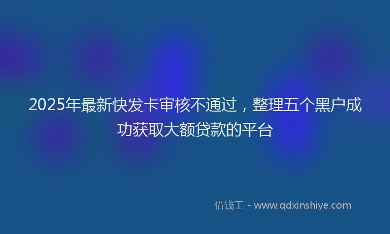 2025年最新快发卡审核不通过，整理五个黑户成功获取大额贷款的平台